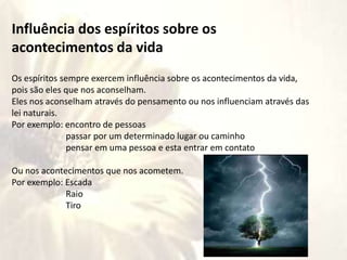 Influência dos espíritos sobre os
acontecimentos da vida
Os espíritos sempre exercem influência sobre os acontecimentos da vida,
pois são eles que nos aconselham.
Eles nos aconselham através do pensamento ou nos influenciam através das
lei naturais.
Por exemplo: encontro de pessoas
passar por um determinado lugar ou caminho
pensar em uma pessoa e esta entrar em contato
Ou nos acontecimentos que nos acometem.
Por exemplo: Escada
Raio
Tiro
 
