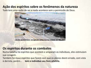 maus
Ação dos espíritos sobre os fenômenos da natureza
Tudo tem uma razão de ser e nada acontece sem a permissão de Deus.
Os espíritos durante os combates
Numa batalha há espíritos que assistem e amparam os indivíduos, eles estimulam
sua coragem.
Também há maus espíritos que fazem com que os planos deem errado, com vista
à derrota, porém... tem o indivíduo seu livre arbítrio.
 