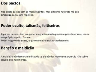 Dos pactos
Não existe pactos com os maus espíritos, mas sim uma natureza má que
simpatiza com esses espíritos.
Poder oculto, talismãs, feiticeiros
Algumas pessoas tem um poder magnético muito grande e pode fazer mau uso se
seu próprio espírito for mau.
Poder mágico não existe, o que existe são muitas charlatanices.
Benção e maldição
A maldição não fere o amaldiçoado se ele não for mau e sua proteção não cobre
aquele que não mereça.
 