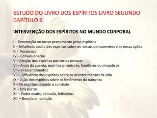 RIOS
ESTUDO DO LIVRO DOS ESPÍRITOS LIVRO SEGUNDO
CAPÍTULO 9
INTERVENÇÃO DOS ESPÍRITOS NO MUNDO CORPORAL
I – Penetração no nosso pensamento pelos espíritos
II – Influência oculta dos espíritos sobre os nossos pensamentos e as nossa ações
III - Possessos
IV – Convulsionários
V – Afeição dos espíritos por certas pessoas
VI – Anjos da guarda, espíritos protetores, familiares ou simpáticos
VII – Pressentimentos
VIII – Influência dos espíritos sobre os acontecimentos da vida
IX – Ação dos espíritos sobre os fenômenos da natureza
X – Os espíritos durante o combate
XI – Dos pactos
XII – Poder oculto, talismãs, feiticeiros
XIII – Benção e maldição
 