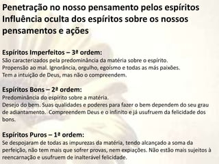 Penetração no nosso pensamento pelos espíritos
Influência oculta dos espíritos sobre os nossos
pensamentos e ações
Espíritos Imperfeitos – 3ª ordem:
São caracterizados pela predominância da matéria sobre o espírito.
Propensão ao mal. Ignorância, orgulho, egoísmo e todas as más paixões.
Tem a intuição de Deus, mas não o compreendem.
Espíritos Bons – 2ª ordem:
Predominância do espírito sobre a matéria.
Desejo do bem. Suas qualidades e poderes para fazer o bem dependem do seu grau
de adiantamento. Compreendem Deus e o infinito e já usufruem da felicidade dos
bons.
Espíritos Puros – 1ª ordem:
Se despojaram de todas as impurezas da matéria, tendo alcançado a soma da
perfeição, não tem mais que sofrer provas, nem expiações. Não estão mais sujeitos à
reencarnação e usufruem de inalterável felicidade.
 