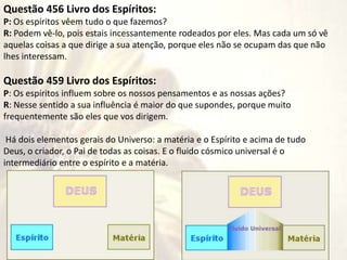 Questão 456 Livro dos Espíritos:
P: Os espíritos vêem tudo o que fazemos?
R: Podem vê-lo, pois estais incessantemente rodeados por eles. Mas cada um só vê
aquelas coisas a que dirige a sua atenção, porque eles não se ocupam das que não
lhes interessam.
Questão 459 Livro dos Espíritos:
P: Os espíritos influem sobre os nossos pensamentos e as nossas ações?
R: Nesse sentido a sua influência é maior do que supondes, porque muito
frequentemente são eles que vos dirigem.
Há dois elementos gerais do Universo: a matéria e o Espírito e acima de tudo
Deus, o criador, o Pai de todas as coisas. E o fluido cósmico universal é o
intermediário entre o espírito e a matéria.
 