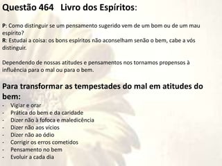 Questão 464 Livro dos Espíritos:
P: Como distinguir se um pensamento sugerido vem de um bom ou de um mau
espírito?
R: Estudai a coisa: os bons espíritos não aconselham senão o bem, cabe a vós
distinguir.
Dependendo de nossas atitudes e pensamentos nos tornamos propensos à
influência para o mal ou para o bem.
Para transformar as tempestades do mal em atitudes do
bem:
- Vigiar e orar
- Prática do bem e da caridade
- Dizer não à fofoca e maledicência
- Dizer não aos vícios
- Dizer não ao ódio
- Corrigir os erros cometidos
- Pensamento no bem
- Evoluir a cada dia
 