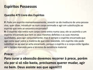 Rito não entra
Espíritos Possessos
Questão 473 Livro dos Espíritos
P: Pode um espírito momentaneamente, revestir-se do invólucro de uma pessoa
viva, quer dizer, introduzir-se num corpo animado e agir em substituição ao
espírito que nele se encontra encarnado?
R: O espírito não entra num corpo como entra numa casa; ele se assimila a um
espírito encarnado que tem os seus mesmos defeitos e as suas mesmas
qualidades, para agir conjuntamente; mas é sempre o espírito encarnado que
age como quer sobre a matéria de que está revestido. Um espírito não pode
substituir-se ao que se acha encarnado, porque o espírito e o corpo estão ligados
até o tempo marcado para o término da existência material.
Prece:
Para curar a obsessão devemos recorrer à prece, porém
ela por si só não basta, precisamos querer mudar, agir
no bem. Deus assiste aos que agem!!!!
 
