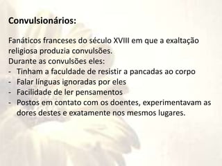 Convulsionários:
Fanáticos franceses do século XVIII em que a exaltação
religiosa produzia convulsões.
Durante as convulsões eles:
- Tinham a faculdade de resistir a pancadas ao corpo
- Falar línguas ignoradas por eles
- Facilidade de ler pensamentos
- Postos em contato com os doentes, experimentavam as
dores destes e exatamente nos mesmos lugares.
 