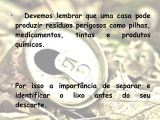  Devemos lembrar que uma casa pode
produzir resíduos perigosos como pilhas,
medicamentos, tintas e produtos
químicos.
 Por isso a importância de separar e
identificar o lixo antes do seu
descarte.
 