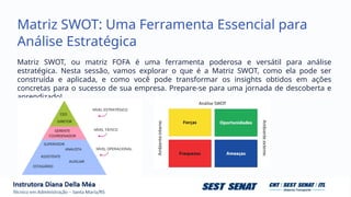 Matriz SWOT: Uma Ferramenta Essencial para
Análise Estratégica
Matriz SWOT, ou matriz FOFA é uma ferramenta poderosa e versátil para análise
estratégica. Nesta sessão, vamos explorar o que é a Matriz SWOT, como ela pode ser
construída e aplicada, e como você pode transformar os insights obtidos em ações
concretas para o sucesso de sua empresa. Prepare-se para uma jornada de descoberta e
aprendizado!
 