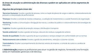 Instrutora Diana Della Méa
Técnico em Administração – Santa Maria/RS
As áreas de atuação na administração são diversas e podem ser aplicadas em vários segmentos de
mercado.
Algumas das principais áreas são:
•Recursos Humanos: Envolve a gestão de pessoas, como a criação de planos de cargos e salários, o desenvolvimento de
pessoal e a interpretação de performances
•Finanças: Envolve o controle de receitas e despesas, a avaliação de investimentos e a saúde financeira da organização
•Marketing: Envolve a comunicação e divulgação de marcas, a análise do público e o desenvolvimento de estratégias de
marketing
•Logística: Envolve a gestão de produção, estoque, distribuição e transporte
•Gestão ambiental: Envolve a gestão de licenças, descarte de resíduos e pegada de carbono
•Gestão de qualidade: Envolve a garantia de que os produtos e serviços estejam em conformidade com as normas
•Relacionamento com o cliente: Envolve a gestão de atendimento, retenção e customer success
•Controladoria: Envolve o acompanhamento de diversos setores da empresa, o controle de custos e a análise de
balancetes
A Administração prepara os profissionais para atuar na gestão de negócios, fornecendo uma formação
sólida em habilidades gerenciais e de liderança.
 