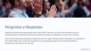Perguntas e Respostas
Chegamos ao final de nossa apresentação sobre a Matriz SWOT. Esperamos que você tenha aprendido como essa
ferramenta pode ser utilizada para aprimorar suas decisões estratégicas e impulsionar o sucesso de sua empresa.
Agora, estamos abertos para perguntas e respostas. Se você tiver alguma dúvida ou quiser compartilhar suas experiências
com a Matriz SWOT, este é o momento. Agradecemos a sua participação e esperamos que você possa aplicar os
conhecimentos adquiridos em seu dia a dia!
 