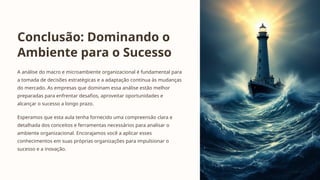 Conclusão: Dominando o
Ambiente para o Sucesso
A análise do macro e microambiente organizacional é fundamental para
a tomada de decisões estratégicas e a adaptação contínua às mudanças
do mercado. As empresas que dominam essa análise estão melhor
preparadas para enfrentar desafios, aproveitar oportunidades e
alcançar o sucesso a longo prazo.
Esperamos que esta aula tenha fornecido uma compreensão clara e
detalhada dos conceitos e ferramentas necessários para analisar o
ambiente organizacional. Encorajamos você a aplicar esses
conhecimentos em suas próprias organizações para impulsionar o
sucesso e a inovação.
 