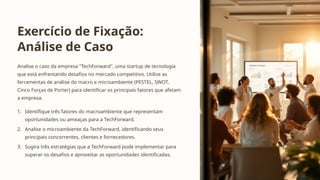Exercício de Fixação:
Análise de Caso
Analise o caso da empresa "TechForward", uma startup de tecnologia
que está enfrentando desafios no mercado competitivo. Utilize as
ferramentas de análise do macro e microambiente (PESTEL, SWOT,
Cinco Forças de Porter) para identificar os principais fatores que afetam
a empresa.
1. Identifique três fatores do macroambiente que representam
oportunidades ou ameaças para a TechForward.
2. Analise o microambiente da TechForward, identificando seus
principais concorrentes, clientes e fornecedores.
3. Sugira três estratégias que a TechForward pode implementar para
superar os desafios e aproveitar as oportunidades identificadas.
 