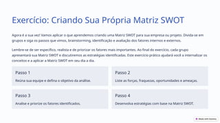 Exercício: Criando Sua Própria Matriz SWOT
Agora é a sua vez! Vamos aplicar o que aprendemos criando uma Matriz SWOT para sua empresa ou projeto. Divida-se em
grupos e siga os passos que vimos, brainstorming, identificação e avaliação dos fatores internos e externos.
Lembre-se de ser específico, realista e de priorizar os fatores mais importantes. Ao final do exercício, cada grupo
apresentará sua Matriz SWOT e discutiremos as estratégias identificadas. Este exercício prático ajudará você a internalizar os
conceitos e a aplicar a Matriz SWOT em seu dia a dia.
Passo 1
Reúna sua equipe e defina o objetivo da análise.
Passo 2
Liste as forças, fraquezas, oportunidades e ameaças.
Passo 3
Analise e priorize os fatores identificados.
Passo 4
Desenvolva estratégias com base na Matriz SWOT.
 