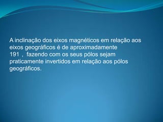 A inclinação dos eixos magnéticos em relação aos
eixos geográficos é de aproximadamente
191 , fazendo com os seus pólos sejam
praticamente invertidos em relação aos pólos
geográficos.
 