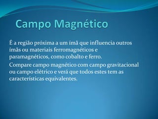 É a região próxima a um ímã que influencia outros
ímãs ou materiais ferromagnéticos e
paramagnéticos, como cobalto e ferro.
Compare campo magnético com campo gravitacional
ou campo elétrico e verá que todos estes tem as
características equivalentes.
 
