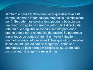 Também é possível definir um vetor que descreva este
campo, chamado vetor indução magnética e simbolizado
por β. Se pudermos colocar uma pequena bússola em
um ponto sob ação do campo o vetor β terá direção da
reta em que a agulha se alinha e sentido para onde
aponta o pólo norte magnético da agulha. Se pudermos
traçar todos os pontos onde há um vetor indução
magnética associado veremos linhas que são chamadas
linhas de indução do campo magnético. estas são
orientados do pólo norte em direção ao sul, e em cada
ponto o vetor β tangencia estas linhas.
 