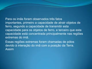 Para os imãs foram observados três fatos
importantes, primeiro a capacidade de atrair objetos de
ferro, segundo a capacidade de transmitir esta
capacidade para os objetos de ferro, e terceiro que esta
capacidade está concentrada principalmente nas regiões
extremas do imã.
Essas regiões extremas foram chamadas de pólos
devido à interação do imã com a posição da Terra.
Assim
 