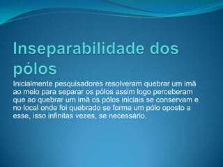 Inicialmente pesquisadores resolveram quebrar um imã
ao meio para separar os pólos assim logo perceberam
que ao quebrar um imã os pólos iniciais se conservam e
no local onde foi quebrado se forma um pólo oposto a
esse, isso infinitas vezes, se necessário.
 
