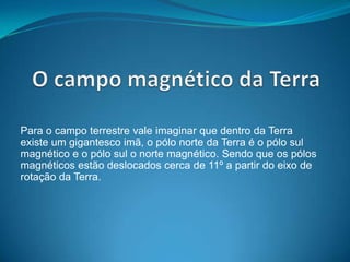Para o campo terrestre vale imaginar que dentro da Terra
existe um gigantesco imã, o pólo norte da Terra é o pólo sul
magnético e o pólo sul o norte magnético. Sendo que os pólos
magnéticos estão deslocados cerca de 11º a partir do eixo de
rotação da Terra.
 