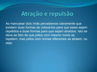 Ao manusear dois ímãs percebemos claramente que
existem duas formas de colocá-los para que estes sejam
repelidos e duas formas para que sejam atraídos. Isto se
deve ao fato de que pólos com mesmo nome se
repelem, mas pólos com nomes diferentes se atraem, ou
seja:
 