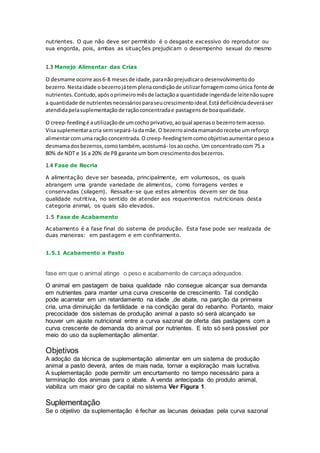nutrientes. O que não deve ser permitido é o desgaste excessivo do reprodutor ou
sua engorda, pois, ambas as situações prejudicam o desempenho sexual do mesmo
1.3 Manejo Alimentar das Crias
O desmame ocorre aos6-8 mesesde idade,paranãoprejudicaro desenvolvimentodo
bezerro.Nestaidade obezerrojátemplenacondiçãode utilizarforragemcomoúnica fonte de
nutrientes. Contudo,apósoprimeiromêsde lactaçãoa quantidade ingeridade leitenãosupre
a quantidade de nutrientesnecessáriosparaseucrescimentoideal.Estádeficiênciadeveráser
atendidapelasuplementaçãode raçãoconcentradae pastagensde boaqualidade.
O creep-feedingé autilizaçãode umcocho privativo,aoqual apenaso bezerrotemacesso.
Visasuplementaracria semsepará-ladamãe.O bezerroaindamamandorecebe umreforço
alimentarcomuma ração concentrada.O creep-feedingtemcomoobjetivoaumentaropesoa
desmamadosbezerros,comotambém, acostumá- losaococho. Um concentradocom 75 a
80% de NDT e 16 a 20% de PB garante um bom crescimentodosbezerros.
1.4 Fase de Recria
A alimentação deve ser baseada, principalmente, em volumosos, os quais
abrangem uma grande variedade de alimentos, como forragens verdes e
conservadas (silagem). Ressalte-se que estes alimentos devem ser de boa
qualidade nutritiva, no sentido de atender aos requerimentos nutricionais desta
categoria animal, os quais são elevados.
1.5 Fase de Acabamento
Acabamento é a fase final do sistema de produção. Esta fase pode ser realizada de
duas maneiras: em pastagem e em confinamento.
1.5.1 Acabamento a Pasto
fase em que o animal atinge o peso e acabamento de carcaça adequados.
O animal em pastagem de baixa qualidade não consegue alcançar sua demanda
em nutrientes para manter uma curva crescente de crescimento. Tal condição
pode acarretar em um retardamento na idade ,de abate, na parição da primeira
cria, uma diminuição da fertilidade e na condição geral do rebanho. Portanto, maior
precocidade dos sistemas de produção animal a pasto só será alcançado se
houver um ajuste nutricional entre a curva sazonal de oferta das pastagens com a
curva crescente de demanda do animal por nutrientes. E isto só será possível por
meio do uso da suplementação alimentar.
Objetivos
A adoção da técnica de suplementação alimentar em um sistema de produção
animal a pasto deverá, antes de mais nada, tornar a exploração mais lucrativa.
A suplementação pode permitir um encurtamento no tempo necessário para a
terminação dos animais para o abate. A venda antecipada do produto animal,
viabiliza um maior giro de capital no sistema Ver Figura 1.
Suplementação
Se o objetivo da suplementação é fechar as lacunas deixadas pela curva sazonal
 