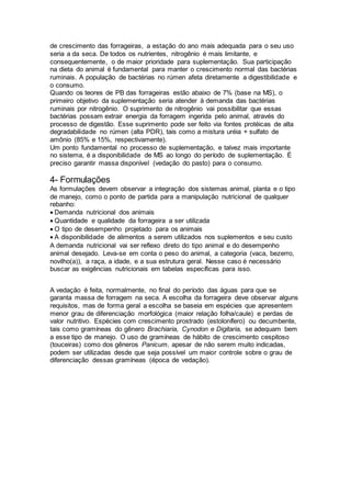 de crescimento das forrageiras, a estação do ano mais adequada para o seu uso
seria a da seca. De todos os nutrientes, nitrogênio é mais limitante, e
consequentemente, o de maior prioridade para suplementação. Sua participação
na dieta do animal é fundamental para manter o crescimento normal das bactérias
ruminais. A população de bactérias no rúmen afeta diretamente a digestibilidade e
o consumo.
Quando os teores de PB das forrageiras estão abaixo de 7% (base na MS), o
primeiro objetivo da suplementação seria atender à demanda das bactérias
ruminais por nitrogênio. O suprimento de nitrogênio vai possibilitar que essas
bactérias possam extrair energia da forragem ingerida pelo animal, através do
processo de digestão. Esse suprimento pode ser feito via fontes protéicas de alta
degradabilidade no rúmen (alta PDR), tais como a mistura uréia + sulfato de
amônio (85% e 15%, respectivamente).
Um ponto fundamental no processo de suplementação, e talvez mais importante
no sistema, é a disponibilidade de MS ao longo do período de suplementação. É
preciso garantir massa disponível (vedação do pasto) para o consumo.
4- Formulações
As formulações devem observar a integração dos sistemas animal, planta e o tipo
de manejo, como o ponto de partida para a manipulação nutricional de qualquer
rebanho:
Demanda nutricional dos animais
Quantidade e qualidade da forrageira a ser utilizada
O tipo de desempenho projetado para os animais
A disponibilidade de alimentos a serem utilizados nos suplementos e seu custo
A demanda nutricional vai ser reflexo direto do tipo animal e do desempenho
animal desejado. Leva-se em conta o peso do animal, a categoria (vaca, bezerro,
novilho(a)), a raça, a idade, e a sua estrutura geral. Nesse caso é necessário
buscar as exigências nutricionais em tabelas específicas para isso.
A vedação é feita, normalmente, no final do período das águas para que se
garanta massa de forragem na seca. A escolha da forrageira deve observar alguns
requisitos, mas de forma geral a escolha se baseia em espécies que apresentem
menor grau de diferenciação morfológica (maior relação folha/caule) e perdas de
valor nutritivo. Espécies com crescimento prostrado (estolonífero) ou decumbente,
tais como gramíneas do gênero Brachiaria, Cynodon e Digitaria, se adequam bem
a esse tipo de manejo. O uso de gramíneas de hábito de crescimento cespitoso
(touceiras) como dos gêneros Panicum, apesar de não serem muito indicadas,
podem ser utilizadas desde que seja possível um maior controle sobre o grau de
diferenciação dessas gramíneas (época de vedação).
 