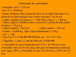 Continuação das curiosidades: 1 polegada ( pol ) = 2,54 cm. 1 pé ( f t )= 30,48 cm. 1 jarda ( distância entre a ponta do nariz do rei inglês Henrique I e a ponta do seu dedo polegar com o braço esticado) = 91,44 cm. 1 milha ( significa mil passos ) = 1 609,344 m. Que é     1 609 m. 1 cúbico egípcio ( distância entre o cotovelo e a ponta do dedo médio do faraó ) = 52,4 cm.  1 cúbico sumério = 49,5 cm.  1 cúbico assírio = 54,9 cm. 1 arroba = 14,688 Kg . Que é aproximadamente      15 Kg. 1 cm ³ = 1 ML. 1 Ano-Luz é    9 500 000 000 000 Km, ou,  9,5 x 10¹²  Km. A velocidade do som à temperatura de 15ºC é  de 340 m /s e essa velocidade varia em 55 cm/s para cada grau de temperatura acima de zero, logo a 20ºC, a velocidade do som é de 342 m/s, e a 0ºC é de 331 m/s. 1 Angstrom  é  igual a 1 mm dividido por 10 000 000. ° ‥ 