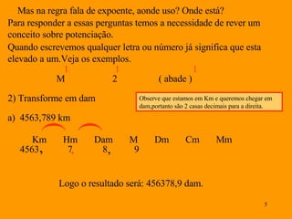 Mas na regra fala de expoente, aonde uso? Onde está? Para responder a essas perguntas temos a necessidade de rever um conceito sobre potenciação. Quando escrevemos qualquer letra ou número já significa que esta elevado a um.Veja os exemplos. M 1 2 1 ( abade ) 1 2) Transforme em dam Km  Hm  Dam  M  Dm  Cm  Mm a)  4563,789 km Observe que estamos em Km e queremos chegar em dam,portanto são 2 casas decimais para a direita. , , Logo o resultado será: 456378,9 dam. 4563 7 8 9 ( , ( , 