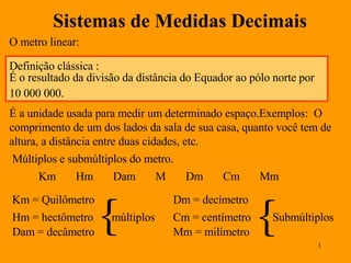 Sistemas de Medidas Decimais O metro linear: É a unidade usada para medir um determinado espaço.Exemplos:  O comprimento de um dos lados da sala de sua casa, quanto você tem de altura, a distância entre duas cidades, etc. Múltiplos e submúltiplos do metro. Km  Hm  Dam  M  Dm  Cm  Mm Km = Quilômetro Hm = hectômetro Dam = decâmetro  múltiplos Dm = decímetro Cm = centímetro Mm = milímetro  Submúltiplos Definição clássica : É o resultado da divisão da distância do Equador ao pólo norte por 10 000 000. 