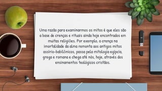 Uma razão para examinarmos os mitos é que eles são
a base de crenças e rituais ainda hoje encontrados em
muitas religiões. Por exemplo, a crença na
imortalidade da alma remonta aos antigos mitos
assírio-babilônicos, passa pela mitologia egípcia,
grega e romana e chega até nós, hoje, através dos
ensinamentos teológicos cristãos.
 