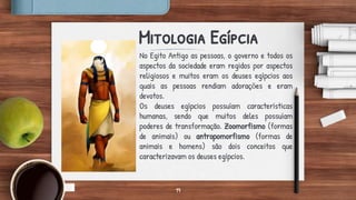 19
Mitologia Egípcia
No Egito Antigo as pessoas, o governo e todos os
aspectos da sociedade eram regidos por aspectos
religiosos e muitos eram os deuses egípcios aos
quais as pessoas rendiam adorações e eram
devotos.
Os deuses egípcios possuíam características
humanas, sendo que muitos deles possuíam
poderes de transformação. Zoomorfismo (formas
de animais) ou antropomorfismo (formas de
animais e homens) são dois conceitos que
caracterizavam os deuses egípcios.
 