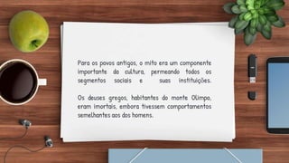 Para os povos antigos, o mito era um componente
importante da cultura, permeando todos os
segmentos sociais e suas instituições.
Os deuses gregos, habitantes do monte Olimpo,
eram imortais, embora tivessem comportamentos
semelhantes aos dos homens.
 