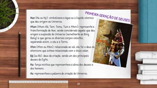 Nun (Nu ou Ny): simbolizava a água ou o líquido cósmico
que deu origem ao Universo.
Atum (Atum-Rá, Tem, Temu, Tum e Atem): representa a
transformação de Nun, sendo considerado aquele que deu
origem a explosão do Universo (semelhante ao Bing
Bang) e que gerou os diversos corpos celestes,
separando assim, o céu e a Terra.
Aton (Aton ou Aten): relacionado ao sol, ele foi o deus do
atomismo que estava relacionado com o disco solar.
Rá (ou Ré): deus da criação, sendo um dos principais
deuses do Egito.
Ka: força mística que representava a alma dos deuses e
dos homens.
Hu: representava a palavra de criação do Universo.
20
 