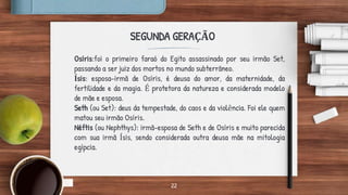22
SEGUNDA GERAÇÃO
Osíris:foi o primeiro faraó do Egito assassinado por seu irmão Set,
passando a ser juiz dos mortos no mundo subterrâneo.
Ísis: esposa-irmã de Osíris, é deusa do amor, da maternidade, da
fertilidade e da magia. É protetora da natureza e considerada modelo
de mãe e esposa.
Seth (ou Set): deus da tempestade, do caos e da violência. Foi ele quem
matou seu irmão Osíris.
Néftis (ou Nephthys): irmã-esposa de Seth e de Osíris e muito parecida
com sua irmã Ísis, sendo considerada outra deusa mãe na mitologia
egípcia.
 