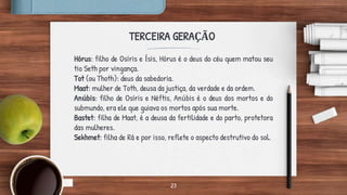 23
TERCEIRA GERAÇÃO
Hórus: filho de Osíris e Ísis, Hórus é o deus do céu quem matou seu
tio Seth por vingança.
Tot (ou Thoth): deus da sabedoria.
Maat: mulher de Toth, deusa da justiça, da verdade e da ordem.
Anúbis: filho de Osíris e Néftis, Anúbis é o deus dos mortos e do
submundo, era ele que guiava os mortos após sua morte.
Bastet: filha de Maat, é a deusa da fertilidade e do parto, protetora
das mulheres.
Sekhmet: filha de Rá e por isso, reflete o aspecto destrutivo do sol.
 