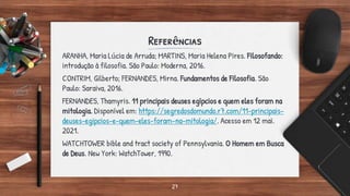 Referências
ARANHA, Maria Lúcia de Arruda; MARTINS, Maria Helena Pires. Filosofando:
introdução à filosofia. São Paulo: Moderna, 2016.
CONTRIM, Gilberto; FERNANDES, Mirna. Fundamentos de Filosofia. São
Paulo: Saraiva, 2016.
FERNANDES, Thamyris. 11 principais deuses egípcios e quem eles foram na
mitologia. Disponível em: https://segredosdomundo.r7.com/11-principais-
deuses-egipcios-e-quem-eles-foram-na-mitologia/. Acesso em 12 mai.
2021.
WATCHTOWER bible and tract society of Pennsylvania. O Homem em Busca
de Deus. New York: WatchTower, 1990.
27
 