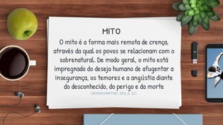 mito
O mito é a forma mais remota de crença,
através da qual os povos se relacionam com o
sobrenatural. De modo geral, o mito está
impregnado do desejo humano de afugentar a
insegurança, os temores e a angústia diante
do desconhecido, do perigo e da morte
(ARANHA;MARTINS, 2016, p. 22).
 