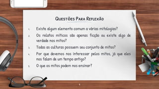 Questões Para Reflexão
1. Existe algum elemento comum a várias mitologias?
2. Os relatos míticos são apenas ficção ou existe algo de
verdade nos mitos?
3. Todas as culturas possuem seu conjunto de mitos?
4. Por que devemos nos interessar pelos mitos, já que eles
nos falam de um tempo antigo?
5. O que os mitos podem nos ensinar?
9
 
