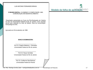 Modelo de folha de aprovação LUIS ANTONIO FERNANDES BRAGA     O MUNDO DIGITAL:  O HOMEM E O COMPUTADOR, UMA COMUNICAÇÃO EM DESENVOLVIMENTO     Dissertação apresentada ao Curso de Pós-Graduação em História da Arte da Universidade Federal do Rio de Janeiro, como requisito parcial para obtenção do título de Mestre. Área de concentração: Antropologia da Arte.   Aprovado em 20 de setembro de 1989. BANCA EXAMINADORA     _____________________________ Prof. Dr. Rogério Medeiros – Orientador Universidade Federal do Rio de Janeiro   _____________________________ Prof. Dr. Rosza Vel Zoldz Universidade Federal do Rio de Janeiro    _____________________________ Prof. Dr. Guilherme Sias Barbosa Universidade Federal do Paraná 