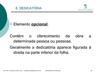 6. DEDICATÓRIA Elemento  opcional . Contêm o oferecimento da obra a determinada pessoa ou pessoas. Geralmente a dedicatória aparece figurada à direita na parte inferior da folha. 