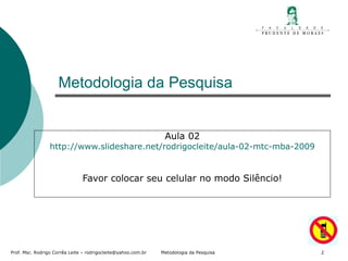 Metodologia da Pesquisa Aula 02 http://www.slideshare.net/rodrigocleite/aula-02-mtc-mba-2009 Favor colocar seu celular no modo Silêncio! 