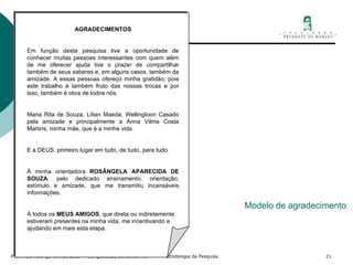Modelo de agradecimento AGRADECIMENTOS    Em função desta pesquisa tive a oportunidade de conhecer muitas pessoas interessantes com quem além de me oferecer ajuda tive o prazer de compartilhar também de seus saberes e, em alguns casos, também da amizade. A essas pessoas ofereço minha gratidão, pois este trabalho é também fruto das nossas trocas e por isso, também é obra de todos nós.   Maria Rita de Souza, Lílian Maeda, Wellingtoon Casado pela amizade e principalmente a Anna Vilma Costa Martins, minha mãe, que é a minha vida.   E a DEUS, primeiro lugar em tudo, de tudo, para tudo.   À minha orientadora  ROSÂNGELA APARECIDA DE SOUZA , pelo dedicado ensinamento, orientação, estímulo e amizade, que me transmitiu incansáveis informações. À todos os  MEUS AMIGOS , que direta ou indiretamente estiveram presentes na minha vida, me incentivando e ajudando em mais esta etapa.   