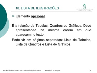 10. LISTA DE ILUSTRAÇÕES Elemento  opcional . É a relação de Tabelas, Quadros ou Gráficos. Deve apresentar-se na mesma ordem em que aparecem no texto. Pode vir em páginas separadas: Lista de Tabelas, Lista de Quadros e Lista de Gráficos. 