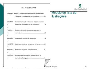 Modelo de lista de ilustrações LISTA DE ILUSTRAÇÕES TABELA 1  Mostra o número de professores das Universidades Públicas do Paraná e o uso do computador..............35   GRÁFICO 1  Mostra o número de professores das Universidades Públicas do Paraná e o uso do computador...............36   TABELA 2  Mostra o número de professores que usam o computador...............................................................38   GRÁFICO 2  Professores do curso de Pedagogia.........................39   QUADRO 1  Matérias e disciplinas obrigatórias do Curso............45   QUADRO 2  Matérias e disciplinas complementares...................46   GRÁFICO 3  Mostra a carga horária dos Departamentos no currículo de Pedagogia............................................47 