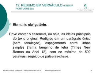 12. RESUMO EM VERNÁCULO  (LÍNGUA PORTUGUESA) Elemento  obrigatório . Deve conter o essencial, ou seja, as idéias principais do texto original. Redigido em um parágrafo único (sem tabulação), espaçamento entre linhas simples (1cm), tamanho de letra (Times New Roman ou Arial 12), com no máximo de 500 palavras, seguido de palavras-chave. 