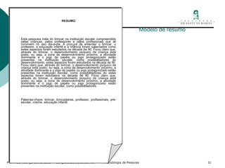 Modelo de resumo RESUMO       Esta pesquisa trata do brincar na instituição escolar compreendido pelas crianças, pelos professores e pelos profissionais que ali convivem no seu dia-a-dia. À procura de entender o brincar, o professor, a educação infantil e a infância foram salientados como estes aspectos foram estudados na década de 90. Ficou claro que, através do brincar, o desenvolvimento psíquico da criança está posto, ou seja, a zona de desenvolvimento próximo, a atividade dominante e o jogo de papéis ou jogo protagonizado estão presentes na instituição escolar, como possibilitadores do desenvolvimento. estes aspectos foram estudados na década de 90. Ficou claro que, através do brincar, o desenvolvimento psíquico da criança está posto, ou seja, a zona de desenvolvimento próximo, a atividade dominante e o jogo de papéis ou jogo protagonizado estão presentes na instituição escolar, como possibilitadores do estes aspectos foram estudados na década de 90. Ficou claro que, através do brincar, o desenvolvimento psíquico da criança está posto, ou seja, a zona de desenvolvimento próximo, a atividade dominante e o jogo de papéis ou jogo protagonizado estão presentes na instituição escolar, como possibilitadores.     Palavras-chave: brincar, brincadeiras, professor, profissionais, pré-escolar, creche, educação infantil.   