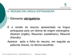 13. RESUMO EM LÍNGUA ESTRANGEIRA Elemento  obrigatório . É a versão do resumo apresentado na língua portuguesa para um idioma de origem estrangeira, Abstract (inglês), Resumen (castelhano), Résumé (francês). Aparece  após a folha do resumo, em seguida as palavras chaves, no idioma escolhido. 