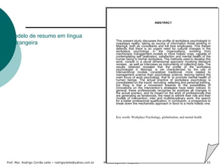 Modelo de resumo em língua estrangeira ABSTRACT       This present study discusses the profile of workplace psychologist in nowadays reality, taking as source of information those working in Maringá, both as consultants and full time employees. This theses defends that there is an urgent need for cultural changes in the workplace psychology in the organizations, evolving from mechanistic management models to more holistic ones, capable of contemplating self realization, satisfaction and mental health of the human being in his/her workplace. The methods used to develop this work, consist in a plural dimensional approach involving literature reviews , as well as interviews as instruments of collecting data. The results obtained revealed that the profile of the workplace psychologist in Maringá, is yet characterized by the use of interventional models considered traditional, more related to management science than psychology science, leaving behind the main focus of work psychology, that is: to promote mental health of human beings. The actual practice of workplace psychology is consolidated on the tripod: recruiting, selecting and personal training, but thing is that a movement towards to the possibilities of innovations on the intervention’s strategies have been noticed. In general, these professionals recognise as positives all changes in the actual scenery, and its impact on the work of professionals that are generating as tendencies, the need to rethink their role and their models of intervention, inter and multidisciplinary work, the search for a better professional qualification, in conclusion, a prospective to break down the mechanistic approach in favor to a more holistic one.      Key words: Workplace Psychology, globalisation, and mental health   