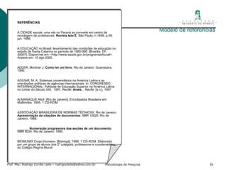Modelo de referências   REFERÊNCIAS   A CIDADE escola: uma vila no Paraná se converte em centro de reciclagem de professores.  Revista Isto É , São Paulo, n.1499, p.59, jun. 1998.    A EDUCAÇÃO no Brasil: levantamento das condições de educação no estado de Santa Catarina no período de 1980-990. [Brasília, DF, 2000?]. Disponível em: <http://www.saude.gov.br/programas/bucal>. Acesso em: 10 ago 2000.   ADLER, Mortiner J.  Como ler um livro . Rio de Janeiro: Guanabara, 1990.   AGUIAR, M. A. Sistemas universitários na América Latina e as orientações políticas de agências internacionais. In: CONGRESSO INTERNACIONAL: Políticas de Educação Superior na América Latina no Limiar do Século XXI,  1997, Recife.  Anais ... Recife: [s.n.], 1997.   ALMANAQUE Abril. [Rio de Janeiro]: Enciclopédia Brasileira em Multimídia, 1995. 1 CD-ROM.   ASSOCIAÇÃO BRASILEIRA DE NORMAS TÉCNICAS, Rio de Janeiro.  Apresentação de citações de documentos : NBR 10520. Rio de Janeiro, 1988.   ______.  Numeração progressiva das seções de um documento : NBR 6024. Rio de Janeiro, 1990.   BIOMUNDI Corpo Humano. [Maringá], 1998. 1 CD-ROM. Elaborado por um grupo de alunos dos 2º colegiais, professores e coordenadores do Colégio Regina Mundi   