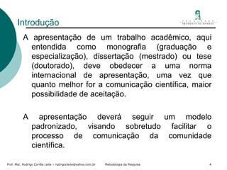 Introdução  A apresentação de um trabalho acadêmico, aqui entendida como monografia (graduação e especialização), dissertação (mestrado) ou tese (doutorado), deve obedecer a uma norma internacional de apresentação, uma vez que quanto melhor for a comunicação científica, maior possibilidade de aceitação. A apresentação deverá seguir um modelo padronizado, visando sobretudo facilitar o processo de comunicação da comunidade científica. 