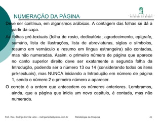NUMERAÇÃO DA PÁGINA Deve ser contínua, em algarismos arábicos. A contagem das folhas se dá a partir da capa. As folhas pré-textuais (folha de rosto, dedicatória, agradecimento, epígrafe, sumário, lista de ilustrações, lista de abreviaturas, siglas e símbolos, resumo em vernáculo e resumo em língua estrangeira) são contadas, mas não numeradas. Assim, o primeiro número de página que aparece no canto superior direito deve ser exatamente a segunda folha da Introdução, podendo ser o número 13 ou 14 (considerando todos os itens pré-textuais), mas NUNCA iniciando a Introdução em número de página 1, sendo o número 2 o primeiro número a aparecer. O correto é a ordem que antecedem os números anteriores. Lembramos, ainda, que a página que inicia um novo capítulo, é contada, mas não numerada. 